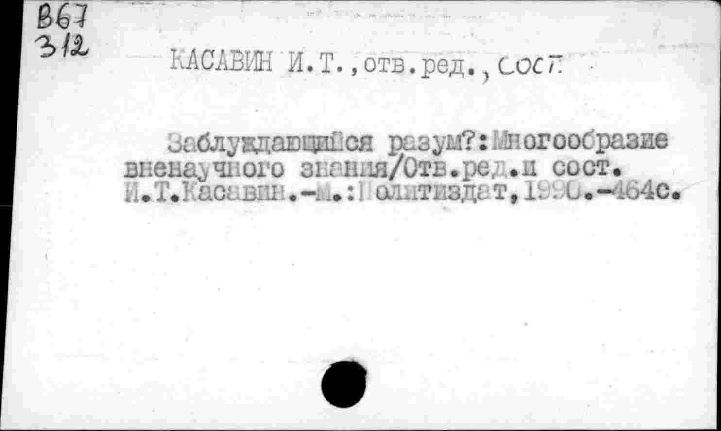 ﻿
КАСЛВИН И. Т., отв. ред., сос 7 ;
Заблуждающийся разум?: 1дюгоосразие вненаучвого знания/Отв.ре, .ц сост, Н.Т.Касавш олдтвздат,!'. . 0.-4640.